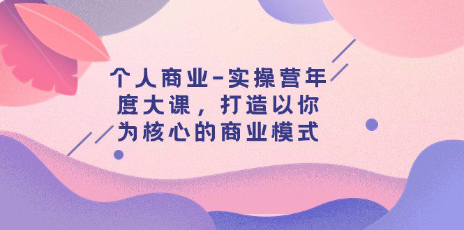 个人商业-实操营年度大课,打造以你为核心的商业模式(29节课)