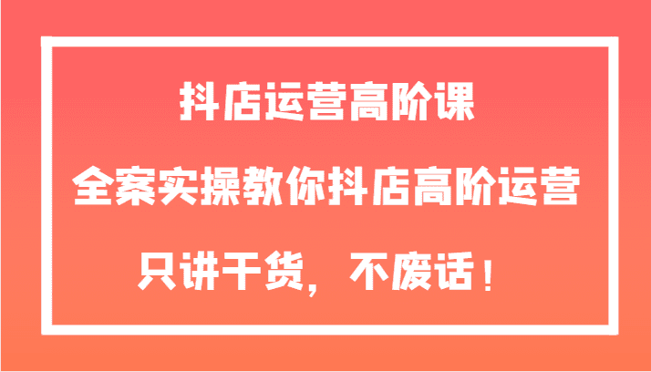抖店运营高阶课,全案实操教你抖店高阶运营,只讲干货,不废话!