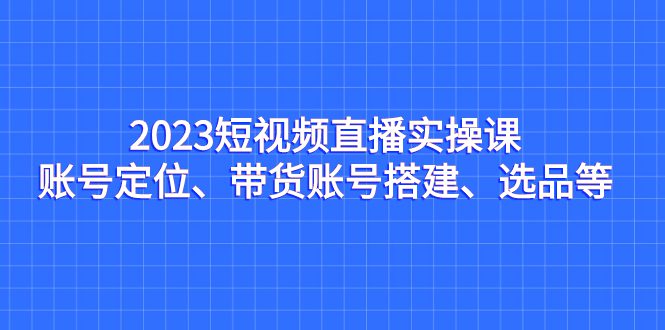 (7081期)2023短视频直播实操课,账号定位、带货账号搭建、选品等