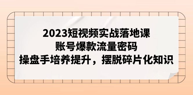 (7757期)2023短视频实战落地课,账号爆款流量密码,操盘手培养提升,摆脱碎片化知识