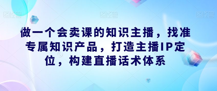 做一个会卖课的知识主播,找准专属知识产品,打造主播IP定位,构建直播话术体系