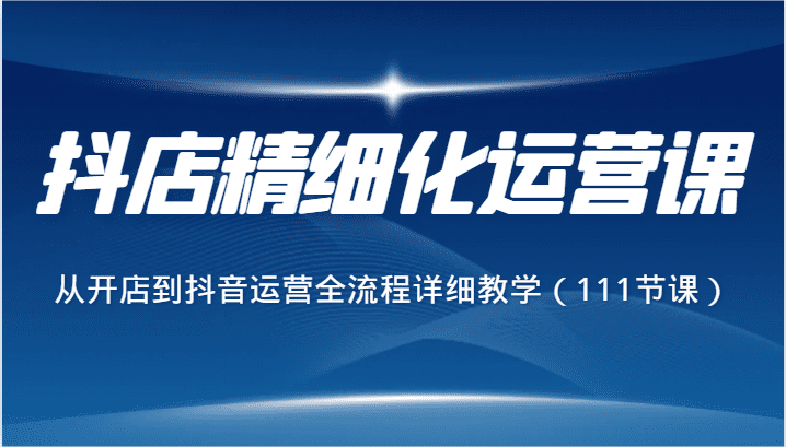 抖店精细化运营课，从开店到抖音运营全流程详细教学（111节课）