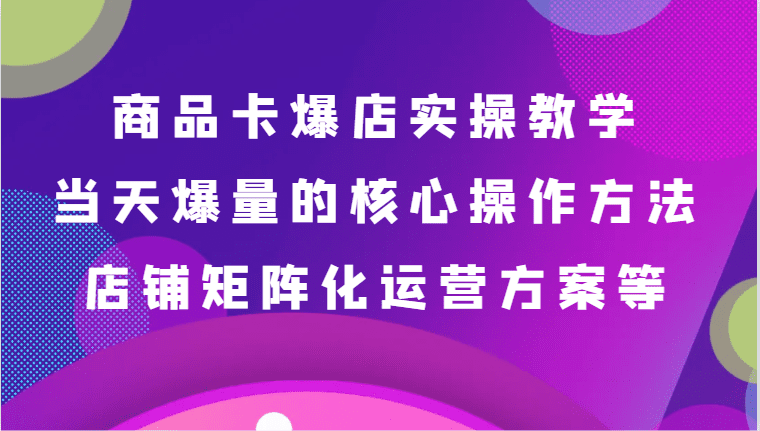 商品卡爆店实操教学，基础到进阶保姆式讲解、当天爆量核心方法、店铺矩阵化运营方案等
