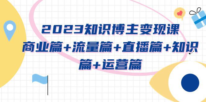 （5529期）2023知识博主变现实战进阶课：商业篇+流量篇+直播篇+知识篇+运营篇