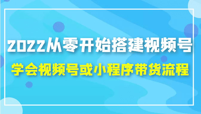 2022从零开始搭建视频号,学会视频号或小程序带货流程（价值599元）