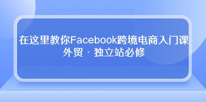 在这里教你Facebook跨境电商入门课，外贸·独立站必修（19节课）