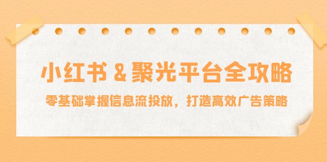 （12771期）小红薯&amp;聚光平台全攻略：零基础掌握信息流投放，打造高效广告策略