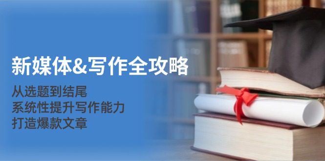 （12883期）新媒体&amp;写作全攻略：从选题到结尾，系统性提升写作能力，打造爆款文章
