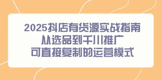 2025抖店有货源实战指南，从选品到千川推广，可直接复制的运营模式