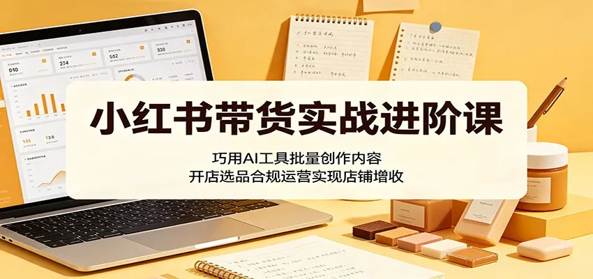 小红书带货实战进阶课:巧用AI工具批量创作内容,开店选品合规运营实现店铺增收