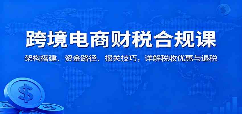 跨境电商财税合规课：架构搭建、资金路径、报关技巧，详解税收优惠与退税