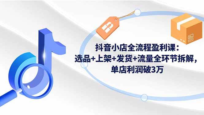 （16593期）抖音小店全流程盈利课：选品+上架+发货+流量全环节拆解，单店利润破3万