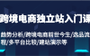 跨境电商独立站入门课：趋势分析/跨境电商前世今生/选品流程/多平台比较/建站演示等